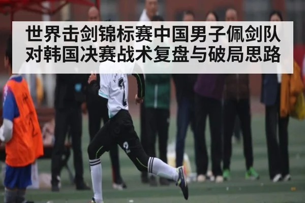 世界击剑锦标赛中国男子佩剑队对韩国决赛战术复盘与破局思路
