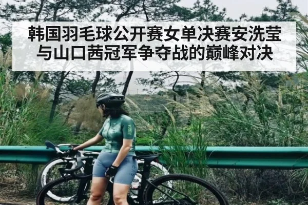 韩国羽毛球公开赛女单决赛安洗莹与山口茜冠军争夺战的巅峰对决