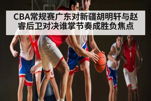 CBA常规赛广东对新疆胡明轩与赵睿后卫对决谁掌节奏成胜负焦点
